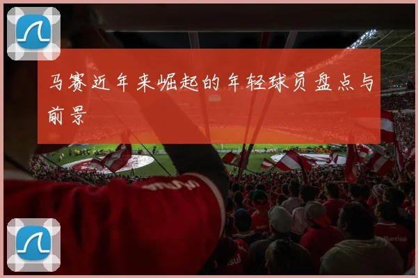 马赛近年来崛起的年轻球员盘点与前景