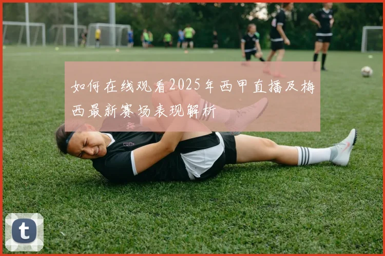 如何在线观看2025年西甲直播及梅西最新赛场表现解析