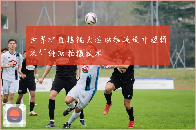 世界杯直播镜头运动轨迹设计逻辑及AI辅助拍摄技术