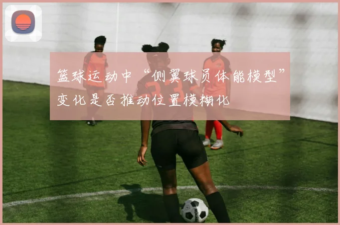 篮球运动中“侧翼球员体能模型”变化是否推动位置模糊化