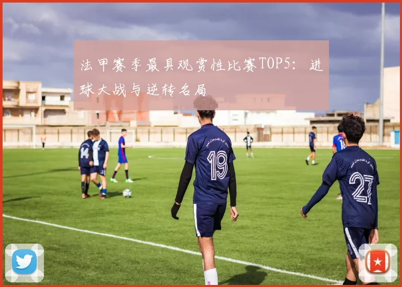 法甲赛季最具观赏性比赛TOP5：进球大战与逆转名局